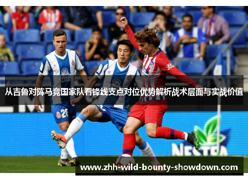 从吉鲁对阵马竞国家队看锋线支点对位优势解析战术层面与实战价值 从吉鲁对阵马竞国家队看锋线支点对位优势解析战术层面与实战价值