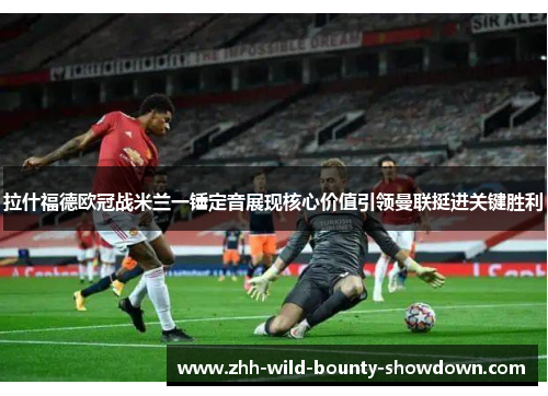 拉什福德欧冠战米兰一锤定音展现核心价值引领曼联挺进关键胜利