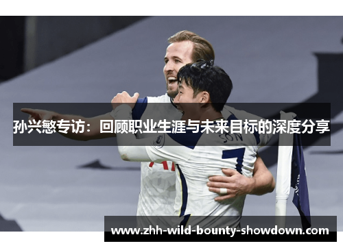 孙兴慜专访:回顾职业生涯与未来目标的深度分享 孙兴慜专访:回顾职业生涯与未来目标的深度分享