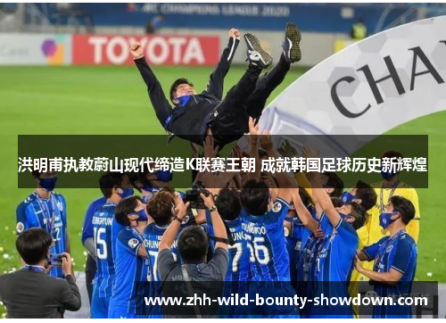 洪明甫执教蔚山现代缔造K联赛王朝 成就韩国足球历史新辉煌 洪明甫执教蔚山现代缔造K联赛王朝 成就韩国足球历史新辉煌