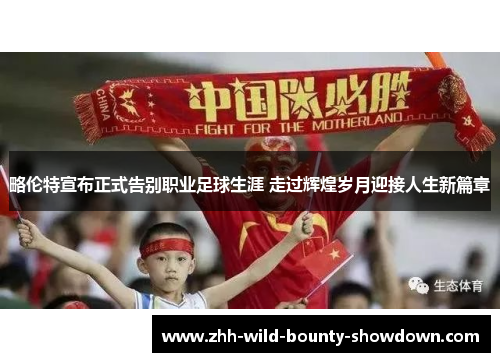 略伦特宣布正式告别职业足球生涯 走过辉煌岁月迎接人生新篇章 略伦特宣布正式告别职业足球生涯 走过辉煌岁月迎接人生新篇章