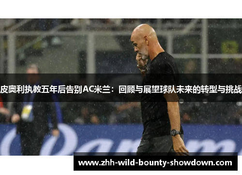 皮奥利执教五年后告别AC米兰:回顾与展望球队未来的转型与挑战 皮奥利执教五年后告别AC米兰:回顾与展望球队未来的转型与挑战