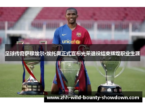 足球传奇萨穆埃尔·埃托奥正式宣布光荣退役结束辉煌职业生涯 足球传奇萨穆埃尔·埃托奥正式宣布光荣退役结束辉煌职业生涯