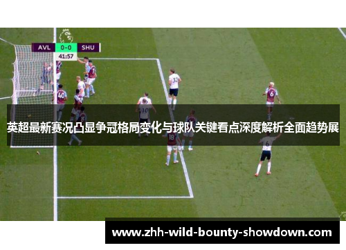 英超最新赛况凸显争冠格局变化与球队关键看点深度解析全面趋势展