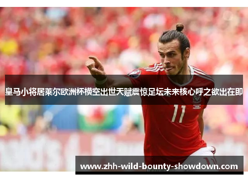 皇马小将居莱尔欧洲杯横空出世天赋震惊足坛未来核心呼之欲出在即